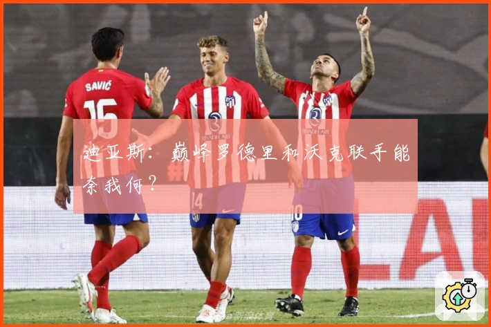 迪亚斯：巅峰罗德里和沃克联手能奈我何？