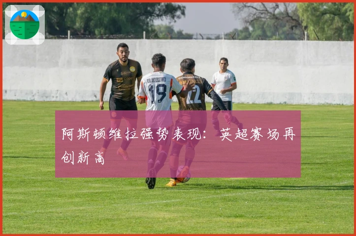 阿斯顿维拉强势表现：英超赛场再创新高