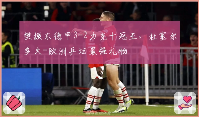 樊振东德甲3-2力克十冠王，杜塞尔多夫-欧洲乒坛最强礼物