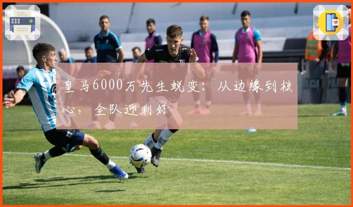 皇马6000万先生蜕变：从边缘到核心，全队迎利好