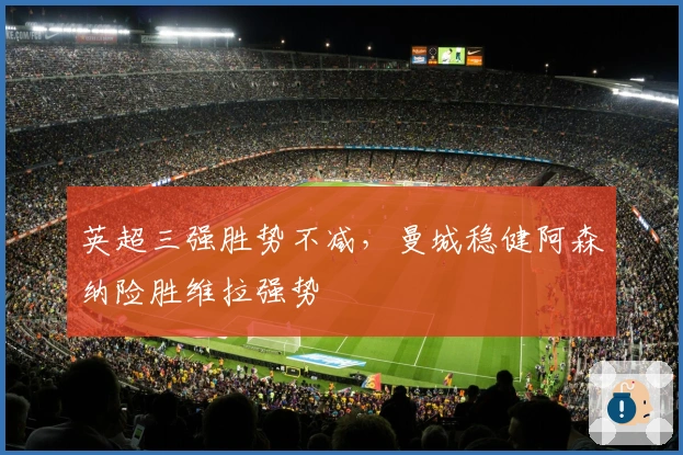 英超三强胜势不减，曼城稳健阿森纳险胜维拉强势