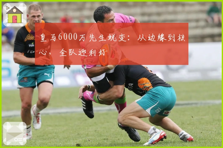皇马6000万先生蜕变：从边缘到核心，全队迎利好