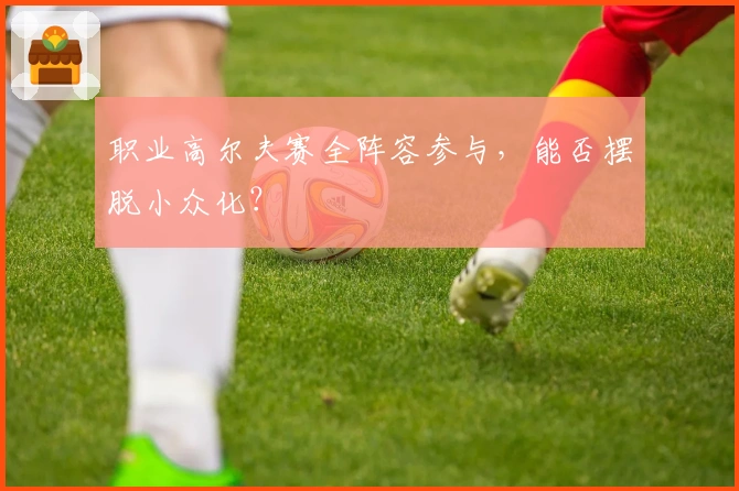 职业高尔夫赛全阵容参与，能否摆脱小众化？