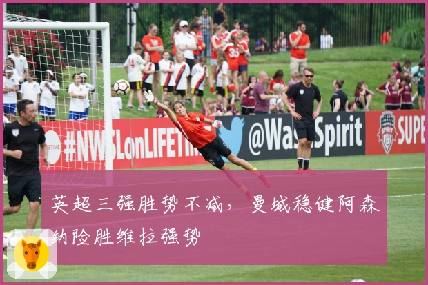 英超三强胜势不减，曼城稳健阿森纳险胜维拉强势