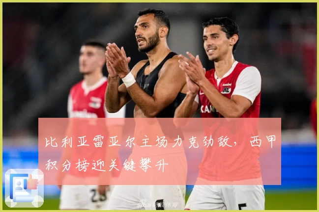 比利亚雷亚尔主场力克劲敌,西甲积分榜迎关键攀升