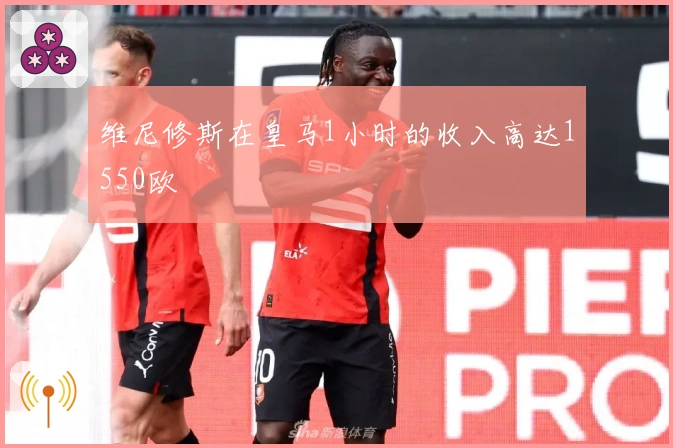 维尼修斯在皇马1小时的收入高达1550欧