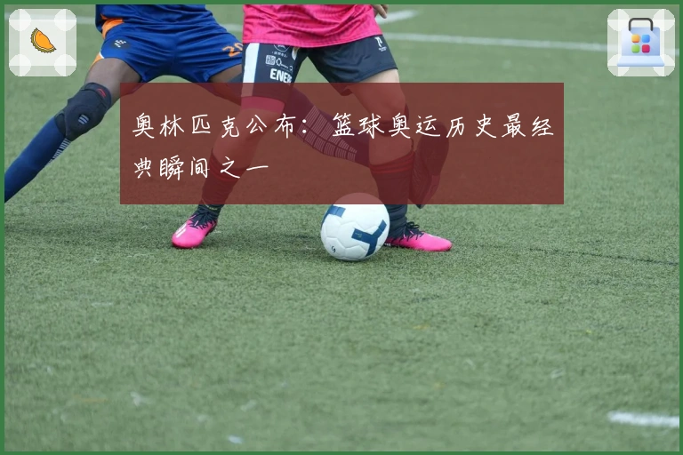 奥林匹克公布：篮球奥运历史最经典瞬间之一