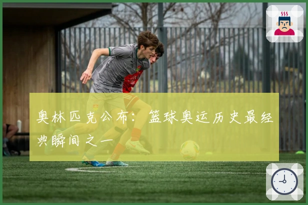 奥林匹克公布：篮球奥运历史最经典瞬间之一